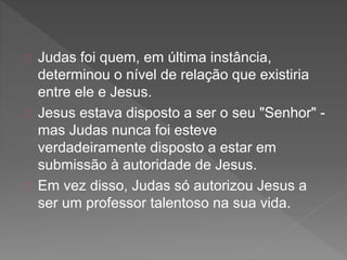 Judas foi quem, em última instância,
determinou o nível de relação que existiria
entre ele e Jesus.
Jesus estava disposto a ser o seu "Senhor" -
mas Judas nunca foi esteve
verdadeiramente disposto a estar em
submissão à autoridade de Jesus.
Em vez disso, Judas só autorizou Jesus a
ser um professor talentoso na sua vida.
 