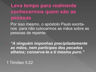 Por isso mesmo, o apóstolo Paulo exorta-
nos para não colocarmos as mãos sobre as
pessoas de repente.
“A ninguém imponhas precipitadamente
as mãos, nem participes dos pecados
alheios; conserva-te a ti mesmo puro.”
1 Timóteo 5:22
 