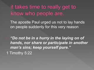 The apostle Paul urged us not to lay hands
on people suddenly for this very reason
“Do not be in a hurry in the laying on of
hands, nor share or participate in another
man’s sins; keep yourself pure.”
1 Timothy 5:22
 