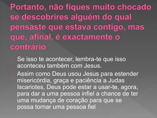 Se isso te acontecer, lembra-te que isso
aconteceu também com Jesus.
Assim como Deus usou Jesus para estender
misericórdia, graça e paciência a Judas
Iscariotes, Deus pode estar a usar-te, agora,
para dar a uma pessoa infiel a chance de ter
uma mudança de coração para que se
possa ​​tornar uma pessoa fiel
 