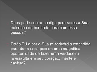 Deus pode contar contigo para seres a Sua
extensão de bondade para com essa
pessoa?
Estás TU a ser a Sua misericórdia estendida
para dar a essa pessoa uma magnífica
oportunidade de fazer uma verdadeira
reviravolta em seu coração, mente e
caráter?
 