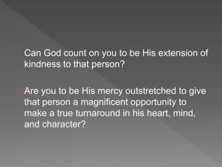 Can God count on you to be His extension of
kindness to that person?
Are you to be His mercy outstretched to give
that person a magnificent opportunity to
make a true turnaround in his heart, mind,
and character?
 