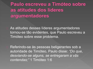 As atitudes desses líderes argumentadores
tornou-se tão evidentes, que Paulo escreveu a
Timóteo sobre esse problema.
Referindo-se às pessoas beligerantes sob a
autoridade de Timóteo, Paulo disse: “Do que,
desviando-se alguns, se entregaram a vãs
contendas;” 1 Timóteo 1:6
 