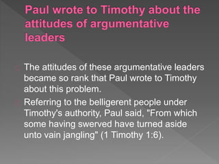 The attitudes of these argumentative leaders
became so rank that Paul wrote to Timothy
about this problem.
Referring to the belligerent people under
Timothy's authority, Paul said, "From which
some having swerved have turned aside
unto vain jangling" (1 Timothy 1:6).
 