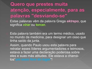 Estas palavras vêm da palavra Grega ektrepo, que
significa virar ou torcer.
Esta palavra também era um termo médico, usado
no mundo da medicina, para designar um osso que
tinha saído da junta.
Assim, quando Paulo usou esta palavra para
retratar esses líderes argumentadores e teimosos,
estava a fazer uma declaração poderosa sobre
eles e suas más atitudes. Ele estava a chamá-
los“um osso fora do lugar"!
 