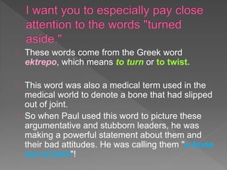 These words come from the Greek word
ektrepo, which means to turn or to twist.
This word was also a medical term used in the
medical world to denote a bone that had slipped
out of joint.
So when Paul used this word to picture these
argumentative and stubborn leaders, he was
making a powerful statement about them and
their bad attitudes. He was calling them "a bone
out of joint"!
 