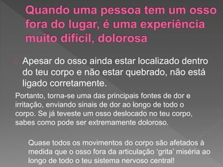 Apesar do osso ainda estar localizado dentro
do teu corpo e não estar quebrado, não está
ligado corretamente.
Portanto, torna-se uma das principais fontes de dor e
irritação, enviando sinais de dor ao longo de todo o
corpo. Se já teveste um osso deslocado no teu corpo,
sabes como pode ser extremamente doloroso.
Quase todos os movimentos do corpo são afetados à
medida que o osso fora da articulação ‘grita’ miséria ao
longo de todo o teu sistema nervoso central!
 