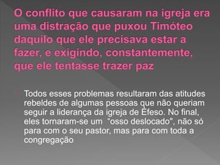 Todos esses problemas resultaram das atitudes
rebeldes de algumas pessoas que não queriam
seguir a liderança da igreja de Éfeso. No final,
eles tornaram-se um “osso deslocado", não só
para com o seu pastor, mas para com toda a
congregação
 