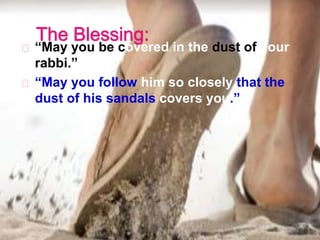 “May you be covered in the dust of your
rabbi.”
“May you follow him so closely that the
dust of his sandals covers you.”
 