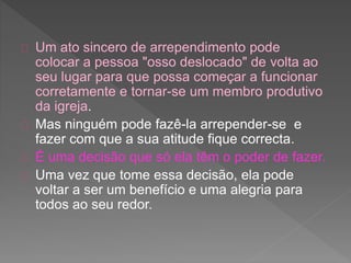 Um ato sincero de arrependimento pode
colocar a pessoa "osso deslocado" de volta ao
seu lugar para que possa começar a funcionar
corretamente e tornar-se um membro produtivo
da igreja.
Mas ninguém pode fazê-la arrepender-se e
fazer com que a sua atitude fique correcta.
É uma decisão que só ela têm o poder de fazer.
Uma vez que tome essa decisão, ela pode
voltar a ser um benefício e uma alegria para
todos ao seu redor.
 