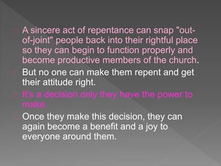 A sincere act of repentance can snap "out-
of-joint" people back into their rightful place
so they can begin to function properly and
become productive members of the church.
But no one can make them repent and get
their attitude right.
It's a decision only they have the power to
make.
Once they make this decision, they can
again become a benefit and a joy to
everyone around them.
 