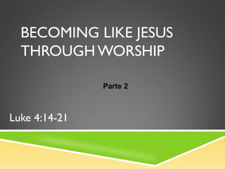 BECOMING LIKE JESUS
THROUGH WORSHIP
Luke 4:14-21
Parte 2
 