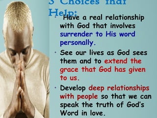 3 Choices that
Help:• Have a real relationship
with God that involves
surrender to His word
personally.
• See our lives as God sees
them and to extend the
grace that God has given
to us.
• Develop deep relationships
with people so that we can
speak the truth of God’s
Word in love.
 