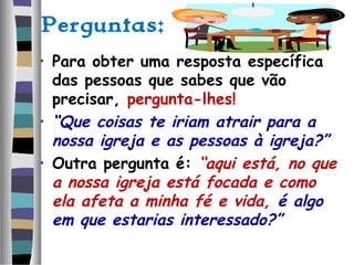 Perguntas:
• Para obter uma resposta específica
das pessoas que sabes que vão
precisar, pergunta-lhes!
• “Que coisas te iriam atrair para a
nossa igreja e as pessoas à igreja?”
• Outra pergunta é: “aqui está, no que
a nossa igreja está focada e como
ela afeta a minha fé e vida, é algo
em que estarias interessado?”
 