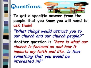 Questions:
• To get a specific answer from the
people that you know you will need to
ask them!
• “What things would attract you to
our church and our church people?”
• Another question is “here is what our
church is focused on and how it
impacts my faith and life, is that
something that you would be
interested in?”
 