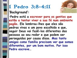 1 Pedro 3:8-4:11
‘Background’:
•Pedro está a escrever para os gentios que
estão a tentar viver a sua fé num ambiente
pagão. Ele lembrou-lhes que eles são
pedras vivas e um povo escolhido e que,
seguir Deus vai fazê-los diferentes das
pessoas ao seu redor e que podem ser
perseguidos por causa disso. Mas tanto
amigos como família precisam ver que somos
diferentes, por um bom motivo. Por isso
Pedro escreve…
 