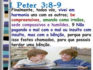 1 Peter 3:8-9
• Finalmente, todos vós, vivei em
harmonia uns com os outros; be
compreensivos, amando como irmãos,
sede compassivos e humildes. 9 Não
pagando o mal com o mal ou insulto com
insulto, mas com a bênção, porque para
isso fostes chamados, para que possais
herdar uma bênção.
 