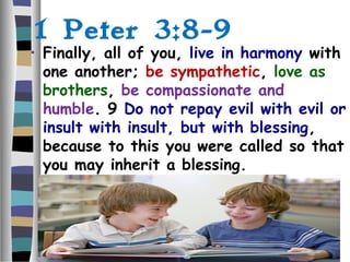 1 Peter 3:8-9
• Finally, all of you, live in harmony with
one another; be sympathetic, love as
brothers, be compassionate and
humble. 9 Do not repay evil with evil or
insult with insult, but with blessing,
because to this you were called so that
you may inherit a blessing.
 