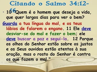 Citando o Salmo 34:12-
16• 10 “Quem é o homem que deseja a vida,
que quer largos dias para ver o bem?
Guarda a tua língua do mal, e os teus
lábios de falarem o engano. 11 Ele deve
desviar-se do mal e fazer o bem; ele
deve buscar a paz e segui-la. 12 Porque
os olhos do Senhor estão sobre os justos
e os Seus ouvidos estão atentos à sua
oração, mas o rosto do Senhor é contra
os que fazem o mal."
 