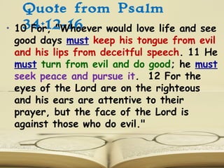 Quote from Psalm
34:12-16• 10 For, "Whoever would love life and see
good days must keep his tongue from evil
and his lips from deceitful speech. 11 He
must turn from evil and do good; he must
seek peace and pursue it. 12 For the
eyes of the Lord are on the righteous
and his ears are attentive to their
prayer, but the face of the Lord is
against those who do evil."
 