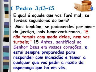1 Pedro 3:13-15
• E qual é aquele que vos fará mal, se
fordes seguidores do bem?
• Mas também, se padecerdes por amor
da justiça, sois bemaventurados. "E
não temais com medo deles, nem vos
turbeis;" 15 Antes, santificai ao
Senhor Deus em vossos corações. e
estai sempre preparados para
responder com mansidão e temor a
qualquer que vos pedir a razão da
esperança que há em vós.
 
