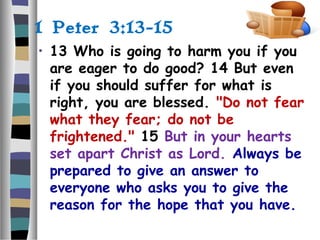 1 Peter 3:13-15
• 13 Who is going to harm you if you
are eager to do good? 14 But even
if you should suffer for what is
right, you are blessed. "Do not fear
what they fear; do not be
frightened." 15 But in your hearts
set apart Christ as Lord. Always be
prepared to give an answer to
everyone who asks you to give the
reason for the hope that you have.
 