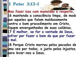 1 Peter 3:13-18
• Mas fazei isso com mansidão e respeito,
16 mantendo a consciência limpa, de modo
que aqueles que falam maldosamente
contra o bom procedimento em Cristo,
fiquem envergonhados de suas calúnias.
17 É melhor, se for a vontade de Deus,
sofrer por fazer o bem do que por fazer
o mal.
• 18 Porque Cristo morreu pelos pecados de
uma vez por todas, o justo pelos injustos,
para levar-nos a Deus.
 