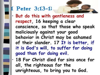 1 Peter 3:13-18
• But do this with gentleness and
respect, 16 keeping a clear
conscience, so that those who speak
maliciously against your good
behavior in Christ may be ashamed
of their slander. 17 It is better, if
it is God's will, to suffer for doing
good than for doing evil.
• 18 For Christ died for sins once for
all, the righteous for the
unrighteous, to bring you to God.
 