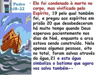 1 Pedro
3:18-22
• Ele foi condenado à morte no
corpo, mas vivificado pelo
Espírito, 19 pelo qual também
foi, e pregou aos espíritos em
prisão 20 que desobedeceram
há muito tempo quando Deus
esperava pacientemente nos
dias de Noé, enquanto a arca
estava sendo construída. Nela
apenas algumas pessoas, oito
no total, foram salvas através
da água,21 e esta água
simboliza o batismo que agora
vos salva também--
 