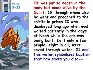 • He was put to death in the
body but made alive by the
Spirit, 19 through whom also
he went and preached to the
spirits in prison 20 who
disobeyed long ago when God
waited patiently in the days
of Noah while the ark was
being built. In it only a few
people, eight in all, were
saved through water, 21 and
this water symbolizes baptism
that now saves you also--
1 Peter
3:18-22
 