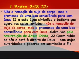 1 Pedro 3:18-22:
• Não a remoção do sujo do corpo, mas a
promessa de uma boa consciência para com
Deus 21 e esta água simboliza o batismo que
agora vos salva também--não a remoção do
sujo do corpo, mas a promessa de uma boa
consciência para com Deus. Salva-vos pela
resurreição de Jesus Cristo, 22 Quem subiu
ao céu e está à direita de Deus - com anjos,
autoridades e poderes em submissão a Ele.
 