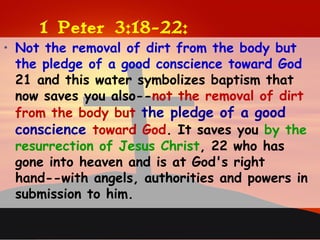 1 Peter 3:18-22:
• Not the removal of dirt from the body but
the pledge of a good conscience toward God
21 and this water symbolizes baptism that
now saves you also--not the removal of dirt
from the body but the pledge of a good
conscience toward God. It saves you by the
resurrection of Jesus Christ, 22 who has
gone into heaven and is at God's right
hand--with angels, authorities and powers in
submission to him.
 