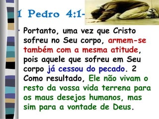 1 Pedro 4:1-2:
• Portanto, uma vez que Cristo
sofreu no Seu corpo, armem-se
também com a mesma atitude,
pois aquele que sofreu em Seu
corpo já cessou do pecado. 2
Como resultado, Ele não vivam o
resto da vossa vida terrena para
os maus desejos humanos, mas
sim para a vontade de Deus.
 