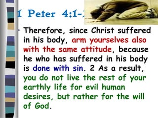 1 Peter 4:1-2:
• Therefore, since Christ suffered
in his body, arm yourselves also
with the same attitude, because
he who has suffered in his body
is done with sin. 2 As a result,
you do not live the rest of your
earthly life for evil human
desires, but rather for the will
of God.
 