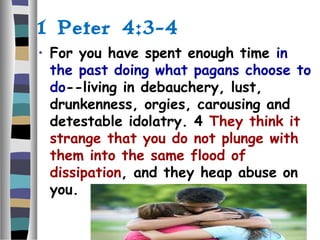 1 Peter 4:3-4
• For you have spent enough time in
the past doing what pagans choose to
do--living in debauchery, lust,
drunkenness, orgies, carousing and
detestable idolatry. 4 They think it
strange that you do not plunge with
them into the same flood of
dissipation, and they heap abuse on
you.
 