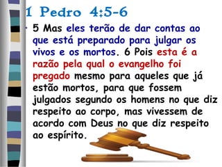 1 Pedro 4:5-6
• 5 Mas eles terão de dar contas ao
que está preparado para julgar os
vivos e os mortos. 6 Pois esta é a
razão pela qual o evangelho foi
pregado mesmo para aqueles que já
estão mortos, para que fossem
julgados segundo os homens no que diz
respeito ao corpo, mas vivessem de
acordo com Deus no que diz respeito
ao espírito.
 