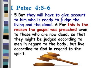 1 Peter 4:5-6
• 5 But they will have to give account
to him who is ready to judge the
living and the dead. 6 For this is the
reason the gospel was preached even
to those who are now dead, so that
they might be judged according to
men in regard to the body, but live
according to God in regard to the
spirit.
 