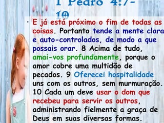 1 Pedro 4:7-
10• E já está próximo o fim de todas as
coisas. Portanto tende a mente clara
e auto-controlados, de modo a que
possais orar. 8 Acima de tudo,
amai-vos profundamente, porque o
amor cobre uma multidão de
pecados. 9 Oferecei hospitalidade
uns com os outros, sem murmuração.
10 Cada um deve usar o dom que
recebeu para servir os outros,
administrando fielmente a graça de
Deus em suas diversas formas.
 