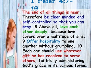 1 Peter 4:7-
10• The end of all things is near.
Therefore be clear minded and
self-controlled so that you can
pray. 8 Above all, love each
other deeply, because love
covers over a multitude of sins.
9 Offer hospitality to one
another without grumbling. 10
Each one should use whatever
gift he has received to serve
others, faithfully administering
God's grace in its various forms.
 