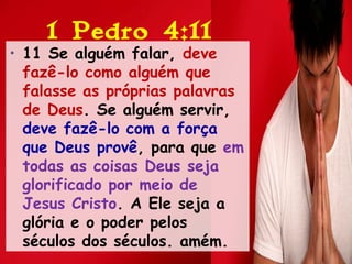 1 Pedro 4:11
• 11 Se alguém falar, deve
fazê-lo como alguém que
falasse as próprias palavras
de Deus. Se alguém servir,
deve fazê-lo com a força
que Deus provê, para que em
todas as coisas Deus seja
glorificado por meio de
Jesus Cristo. A Ele seja a
glória e o poder pelos
séculos dos séculos. amém.
 
