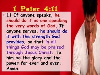1 Peter 4:11
• 11 If anyone speaks, he
should do it as one speaking
the very words of God. If
anyone serves, he should do
it with the strength God
provides, so that in all
things God may be praised
through Jesus Christ. To
him be the glory and the
power for ever and ever.
Amen.
 