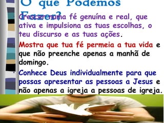O que Podemos
Fazer?• Crescer numa fé genuína e real, que
ativa e impulsiona as tuas escolhas, o
teu discurso e as tuas ações.
• Mostra que tua fé permeia a tua vida e
que não preenche apenas a manhã de
domingo.
• Conhece Deus individualmente para que
possas apresentar as pessoas a Jesus e
não apenas a igreja a pessoas de igreja.
 