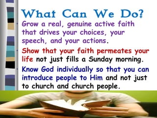 What Can We Do?
• Grow a real, genuine active faith
that drives your choices, your
speech, and your actions.
• Show that your faith permeates your
life not just fills a Sunday morning.
• Know God individually so that you can
introduce people to Him and not just
to church and church people.
 