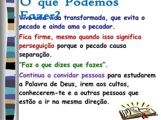 • Viva uma vida transformada, que evita o
pecado e ainda ama o pecador.
• Fica firme, mesmo quando isso significa
perseguição porque o pecado causa
separação.
• “Faz o que dizes que fazes”.
• Continua a convidar pessoas para estudarem
a Palavra de Deus, irem aos cultos,
conhecerem-te e a outras pessoas que
estão a ir na mesma direção.
O que Podemos
Fazer?
 