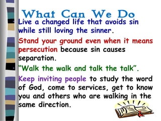 What Can We Do
• Live a changed life that avoids sin
while still loving the sinner.
• Stand your ground even when it means
persecution because sin causes
separation.
• “Walk the walk and talk the talk”.
• Keep inviting people to study the word
of God, come to services, get to know
you and others who are walking in the
same direction.
 