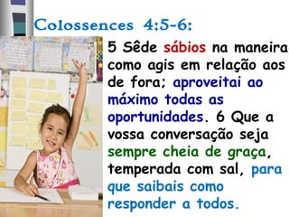 Colossences 4:5-6:
• 5 Sêde sábios na maneira
como agis em relação aos
de fora; aproveitai ao
máximo todas as
oportunidades. 6 Que a
vossa conversação seja
sempre cheia de graça,
temperada com sal, para
que saibais como
responder a todos.
 