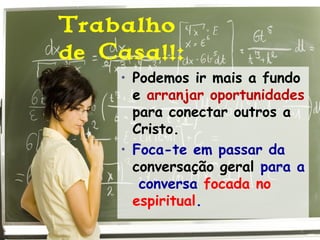 Trabalho
de Casa!!:
• Podemos ir mais a fundo
e arranjar oportunidades
para conectar outros a
Cristo.
• Foca-te em passar da
conversação geral para a
conversa focada no
espiritual.
 