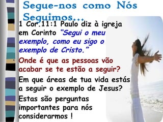 Segue-nos como Nós
Seguimos…
• 1 Cor.11:1 Paulo diz à igreja
em Corinto “Segui o meu
exemplo, como eu sigo o
exemplo de Cristo.”
• Onde é que as pessoas vão
acabar se te estão a seguir?
• Em que áreas de tua vida estás
a seguir o exemplo de Jesus?
• Estas são perguntas
importantes para nós
considerarmos !
 