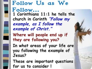 Follow Us as We
Follow…
• 1 Corinthians 11:1 he tells the
church in Corinth “Follow my
example, as I follow the
example of Christ.”
• Where will people end up if
they are following you?
• In what areas of your life are
you following the example of
Jesus?
• These are important questions
for us to consider !
 
