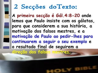 2 Secções doTexto:
• A primeira secção é Gál.4:8-20 onde
lemos que Paulo insiste com os gálatas,
para que considerem a sua história, a
motivação dos falsos mestres, e a
motivação de Paulo ao pedir-lhes para
continuarem a seguir o seu exemplo e
o resultado final de seguirem a
direção dos falsos mestres.
 